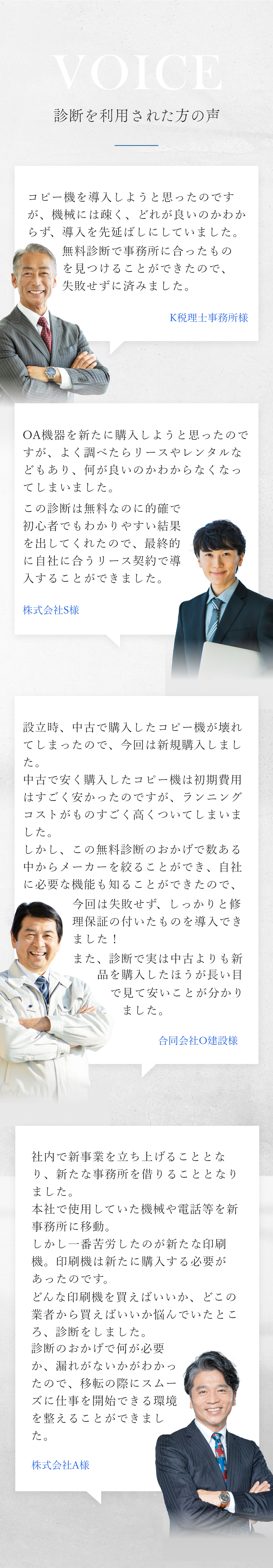 お客様の声 K税理士事務所様 コピー機を導入しようと思ったのですが、機械には疎く、どれが良いのかわからず、導入を先延ばしにしていました。無料診断で事務所に合ったものを見つけることができたので、失敗せずに済みました。 株式会社S様 OA機器を新たに購入しようと思ったのですが、よく調べたらリースやレンタルなどもあり、何が良いのかわからなくなってしまいました。この診断は無料なのに的確で初心者でもわかりやすい結果を出してくれたので、最終的に自社に合うリース契約で導入することができました。 合同会社O建設様 設立時、中古で購入したコピー機が壊れてしまったので、今回は新規購入しました。中古で安く購入したコピー機は初期費用はすごく安かったのですが、ランニングコストがものすごく高くついてしまいました。しかし、この無料診断のおかげで数ある中からメーカーを絞ることができ、自社に必要な機能も知ることができたので、今回は失敗せず、しっかりと修理保証の付いたものを導入できました！また、診断で実は中古よりも新品を購入したほうが長い目で見て安いことが分かりました。！ 株式会社A様 社内で新事業を立ち上げることとなり、新たな事務所を借りることとなりました。本社で使用していた機械や電話等を新事務所に移動。しかし一番苦労したのが新たな印刷機。印刷機は新たに購入する必要があったのです。どんな印刷機を買えばいいか、どこの業者から買えばいいか悩んでいたところ、診断をしました。診断のおかげで何が必要か、漏れがないかがわかったので、移転の際にスムーズに仕事を開始できる環境を整えることができました